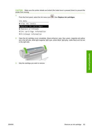 Page 93CAUTION:Make sure the printer wheels are locked (the brake lever is pressed down) to prevent the
printer from moving.
1.
From the front panel, select the Ink menu icon 
, then Replace ink cartridges.
2.Open the ink cartridge cover completely. Gloss enhancer, gray, blue, green, magenta and yellow
are in the left side, while light magenta, light cyan, photo black, light gray, matte black and red are
in the right side.
3.Grip the cartridge you wish to remove.
ENWWRemove an ink cartridge 83
Ink and printheads
 