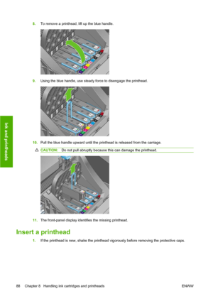 Page 988.To remove a printhead, lift up the blue handle.
9.Using the blue handle, use steady force to disengage the printhead.
10.Pull the blue handle upward until the printhead is released from the carriage.
CAUTION:Do not pull abruptly because this can damage the printhead.
11.The front-panel display identifies the missing printhead.
Insert a printhead
1.If the printhead is new, shake the printhead vigorously before removing the protective caps.
88 Chapter 8   Handling ink cartridges and printheads ENWW
Ink...
