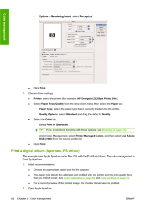 Page 102◦Options > Rendering Intent: select Perceptual.
●Click Print.
7.Choose driver settings.
●Printer: select the printer (for example, HP Designjet Z3200ps Photo 24in).
●Select Paper Type/Quality from the drop-down menu, then select the Paper tab.
◦Paper Type: select the paper type that is currently loaded into the printer.
◦Quality Options: select Standard and drag the slider to Quality.
●Select the Color tab.
◦Select Print in Grayscale.
TIP:If you experience bronzing with these options, see Bronzing on...