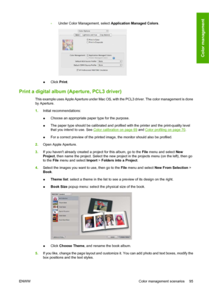 Page 105◦Under Color Management, select Application Managed Colors.
●Click Print.
Print a digital album (Aperture, PCL3 driver)
This example uses Apple Aperture under Mac OS, with the PCL3 driver. The color management is done
by Aperture.
1.Initial recommendations:
●Choose an appropriate paper type for the purpose.
●The paper type should be calibrated and profiled with the printer and the print-quality level
that you intend to use. See 
Color calibration on page 69 and Color profiling on page 70.
●For a correct...