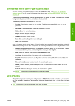 Page 115Embedded Web Server job queue page
You can manage your printers job queue from the HP Printer Utility, see Access the HP Printer
Utility on page 20, or the printers Embedded Web Server, see Access the Embedded Web Server
on page 20.
The job queue page shows all jobs that are available in the printer job queue. It includes jobs that are
being received, parsed, rendered, printed and already printed.
The following information is displayed for each job:
●Preview: Click the icon to see the job preview. The...