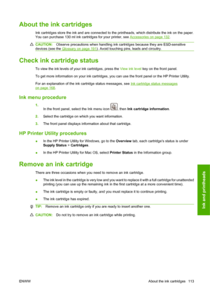 Page 123About the ink cartridges
Ink cartridges store the ink and are connected to the printheads, which distribute the ink on the paper.
You can purchase 130 ml ink cartridges for your printer, see 
Accessories on page 132.
CAUTION:Observe precautions when handling ink cartridges because they are ESD-sensitive
devices (see the 
Glossary on page 191). Avoid touching pins, leads and circuitry.
Check ink cartridge status
To view the ink levels of your ink cartridges, press the View ink level key on the front...