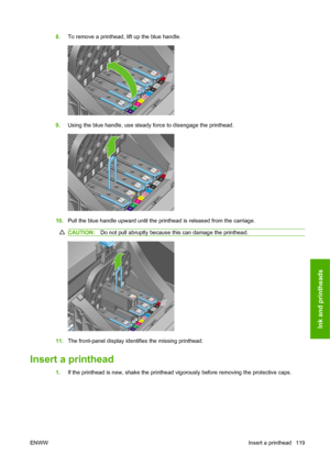 Page 1298.To remove a printhead, lift up the blue handle.
9.Using the blue handle, use steady force to disengage the printhead.
10.Pull the blue handle upward until the printhead is released from the carriage.
CAUTION:Do not pull abruptly because this can damage the printhead.
11.The front-panel display identifies the missing printhead.
Insert a printhead
1.If the printhead is new, shake the printhead vigorously before removing the protective caps.
ENWWInsert a printhead 119
Ink and printheads
 