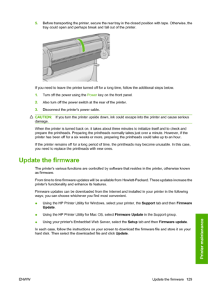 Page 1395.Before transporting the printer, secure the rear tray in the closed position with tape. Otherwise, the
tray could open and perhaps break and fall out of the printer.
If you need to leave the printer turned off for a long time, follow the additional steps below.
1.Turn off the power using the Power key on the front panel.
2.Also turn off the power switch at the rear of the printer.
3.Disconnect the printers power cable.
CAUTION:If you turn the printer upside down, ink could escape into the printer and...