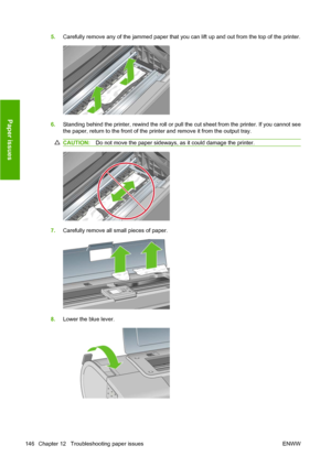 Page 1565.Carefully remove any of the jammed paper that you can lift up and out from the top of the printer.
6.Standing behind the printer, rewind the roll or pull the cut sheet from the printer. If you cannot see
the paper, return to the front of the printer and remove it from the output tray.
CAUTION:Do not move the paper sideways, as it could damage the printer.
7.Carefully remove all small pieces of paper.
8.Lower the blue lever.
146 Chapter 12   Troubleshooting paper issues ENWW
Paper issues
 