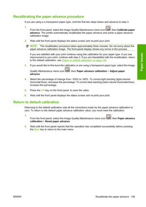 Page 159Recalibrating the paper advance procedure
If you are using a a transparent paper type, omit the first two steps below and advance to step 3.
1.
From the front panel, select the Image Quality Maintenance menu icon 
, then Calibrate paper
advance. The printer automatically recalibrates the paper advance and prints a paper advance
calibration image.
2.Wait until the front panel displays the status screen and re-print your print.
NOTE:The recalibration procedure takes approximately three minutes. Do not...