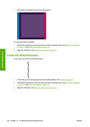 Page 172●The borders of colored blocks are wrongly colored.
To correct this kind of problem:
1.Reseat the printheads by removing them and then reinserting them. See 
Remove a printhead
on page 117 and Insert a printhead on page 119.
2.Align the printheads. See 
Align the printheads on page 172.
Lines are discontinuous
If your lines are broken in the following way:
1.Check that you are using appropriate print-quality settings. See Printing on page 45.
2.Reseat the printheads by removing them and then reinserting...