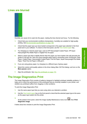 Page 173Lines are blurred
Humidity can cause ink to soak into the paper, making the lines blurred and fuzzy. Try the following:
1.Check that your environmental conditions (temperature, humidity) are suitable for high-quality
printing. See 
Environmental specifications on page 190.
2.Check that the paper type you have loaded corresponds to the paper type selected in the front
panel and in your software. To check on the front panel, use the View loaded paper key.
3.Try changing to a heavier paper type, such as HP...