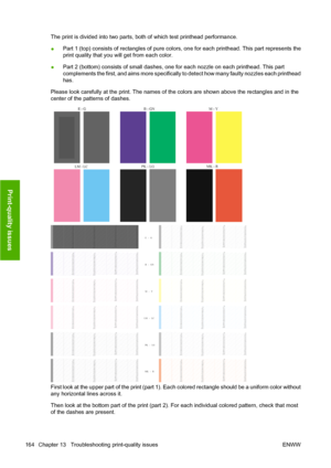 Page 174The print is divided into two parts, both of which test printhead performance.
●Part 1 (top) consists of rectangles of pure colors, one for each printhead. This part represents the
print quality that you will get from each color.
●Part 2 (bottom) consists of small dashes, one for each nozzle on each printhead. This part
complements the first, and aims more specifically to detect how many faulty nozzles each printhead
has.
Please look carefully at the print. The names of the colors are shown above the...