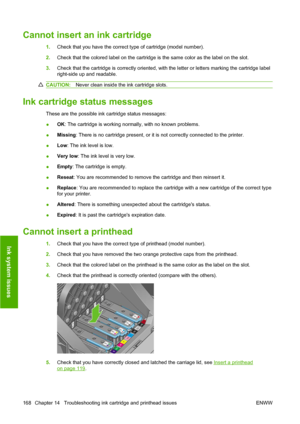 Page 178Cannot insert an ink cartridge
1.Check that you have the correct type of cartridge (model number).
2.Check that the colored label on the cartridge is the same color as the label on the slot.
3.Check that the cartridge is correctly oriented, with the letter or letters marking the cartridge label
right-side up and readable.
CAUTION:Never clean inside the ink cartridge slots.
Ink cartridge status messages
These are the possible ink cartridge status messages:
●OK: The cartridge is working normally, with no...