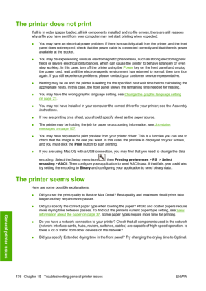 Page 186The printer does not print
If all is in order (paper loaded, all ink components installed and no file errors), there are still reasons
why a file you have sent from your computer may not start printing when expected:
●You may have an electrical power problem. If there is no activity at all from the printer, and the front
panel does not respond, check that the power cable is connected correctly and that there is power
available at the socket.
●You may be experiencing unusual electromagnetic phenomena,...