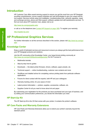 Page 194Introduction
HP Customer Care offers award-winning support to ensure you get the most from your HP Designjet,
providing comprehensive, proven support expertise and new technologies to give you unique end-to-
end support. Services include setup and installation, troubleshooting tools, warranty upgrades, repair
and exchange services, phone and Web support, software updates and self-maintenance services. To
find out more about HP Customer Care, please visit us at:
http://www.hp.com/go/graphic-arts/
or call...