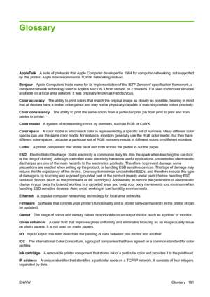 Page 201Glossary
AppleTalkA suite of protocols that Apple Computer developed in 1984 for computer networking, not supported
by this printer. Apple now recommends TCP/IP networking instead.
BonjourApple Computers trade name for its implementation of the IETF Zeroconf specification framework, a
computer network technology used in Apples Mac OS X from version 10.2 onwards. It is used to discover services
available on a local area network. It was originally known as Rendezvous.
Color accuracyThe ability to print...