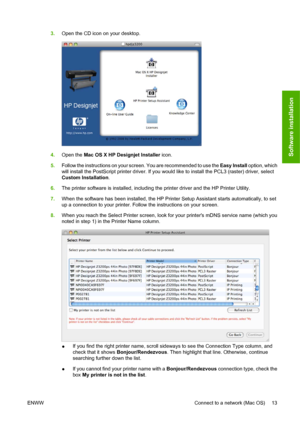 Page 233.Open the CD icon on your desktop.
4.Open the Mac OS X HP Designjet Installer icon.
5.Follow the instructions on your screen. You are recommended to use the Easy Install option, which
will install the PostScript printer driver. If you would like to install the PCL3 (raster) driver, select
Custom Installation.
6.The printer software is installed, including the printer driver and the HP Printer Utility.
7.When the software has been installed, the HP Printer Setup Assistant starts automatically, to set
up...