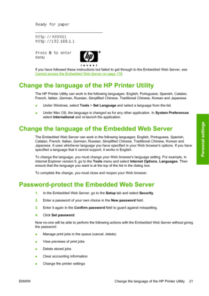 Page 31If you have followed these instructions but failed to get through to the Embedded Web Server, see
Cannot access the Embedded Web Server on page 178.
Change the language of the HP Printer Utility
The HP Printer Utility can work in the following languages: English, Portuguese, Spanish, Catalan,
French, Italian, German, Russian, Simplified Chinese, Traditional Chinese, Korean and Japanese.
●Under Windows, select Tools > Set Language and select a language from the list.
●Under Mac OS, the language is changed...