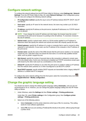 Page 33Configure network settings
To configure the network settings from the HP Printer Utility for Windows, select Settings tab > Network
Settings. From the HP Printer Utility for Mac OS, select Network Settings in the Configuration group.
You can view and configure the following network settings.
●IP Configuration method: specify the way to set an IP address between BOOTP, DHCP, Auto IP
and Manual
●Host name: specify an IP name for the network device, the name may contain up to 32 ASCII
characters
●IP...