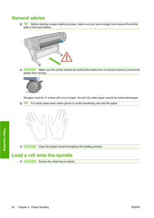 Page 36General advice
TIP:Before starting a paper loading process, make sure you have enough room around the printer,
both in front and behind.
CAUTION:Make sure the printer wheels are locked (the brake lever is pressed down) to prevent the
printer from moving.
All paper must be 11 inches (28 cm) or longer. A4 and US Letter paper cannot be loaded landscape.
TIP:For photo paper wear cotton gloves to avoid transferring oils onto the paper.
CAUTION:Keep the basket closed throughout the loading process.
Load a roll...