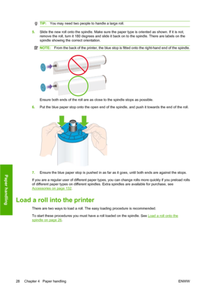 Page 38TIP:You may need two people to handle a large roll.
5.Slide the new roll onto the spindle. Make sure the paper type is oriented as shown. If it is not,
remove the roll, turn it 180 degrees and slide it back on to the spindle. There are labels on the
spindle showing the correct orientation.
NOTE:From the back of the printer, the blue stop is fitted onto the right-hand end of the spindle.
Ensure both ends of the roll are as close to the spindle stops as possible.
6.Put the blue paper stop onto the open end...