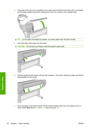 Page 404.If the edge of the roll is torn (sometimes due to tape used to hold the end of the roll) or not straight,
pull the paper slightly beyond the cutting groove and use a cutter to cut a straight edge.
TIP:Cut the paper as straight as possible, as uneven paper does not load correctly.
5.Insert the edge of the paper into the feeder.
CAUTION:Do not push your fingers inside the printers paper path.
6.Roll the spindle into the feeder until you feel resistance. The printer detects the paper and feeds it...