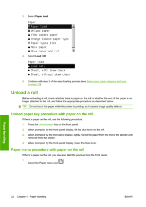 Page 423.Select Paper load.
4.Select Load roll.
5.Continue with step 9 of the easy loading process (see Select your paper category and type.
on page 31).
Unload a roll
Before unloading a roll, check whether there is paper on the roll or whether the end of the paper is no
longer attached to the roll, and follow the appropriate procedure as described below.
TIP:Do not touch the paper while the printer is printing, as it causes image quality defects.
Unload paper key procedure with paper on the roll
If there is...