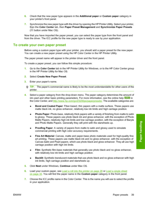 Page 496.Check that the new paper type appears in the Additional paper or Custom paper category in
your printers front panel.
7.Synchronize the new paper type with the driver by opening the HP Printer Utility. Select your printer,
then the Color Center tab, then Paper Preset Management and Synchronize Paper Presets
(
 button under Mac OS).
Now that you have imported the paper preset, you can select the paper type from the front panel and
from the driver. The ICC profile for the new paper type is ready to use by...
