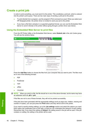 Page 56Create a print job
In order to print something, you must send it to the printer. This constitutes a print job, which is entered
into the printers print queue. There are two main ways of sending a print job to the printer:
●To print directly from a program, use the programs Print command as usual. When you select your
HP Designjet printer, the printer driver is invoked to send your job to the printer.
●If you have a file that is already in a supported graphical format, you can use the Embedded Web
Server...