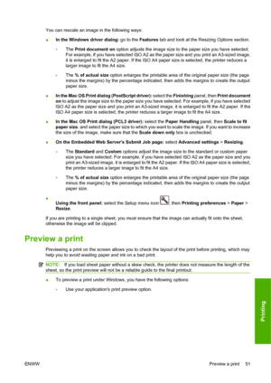 Page 61You can rescale an image in the following ways:
●In the Windows driver dialog: go to the Features tab and look at the Resizing Options section.
◦The Print document on option adjusts the image size to the paper size you have selected.
For example, if you have selected ISO A2 as the paper size and you print an A3-sized image,
it is enlarged to fit the A2 paper. If the ISO A4 paper size is selected, the printer reduces a
larger image to fit the A4 size.
◦The % of actual size option enlarges the printable...