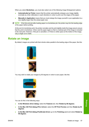 Page 67When you select Borderless, you must also select one of the following Image Enlargement options:
●Automatically by Printer means that the printer automatically enlarges your image slightly
(normally by a few millimeters in each direction) in order to print over the edges of the paper.
●Manually in Application means that you must enlarge the image yourself in your application to a
size slightly larger than the actual paper size.
NOTE:If the first print job after loading paper is a borderless job, the...