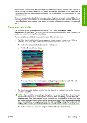 Page 81In order to print accurate colors, it is necessary to convert the color values in your files to the color values
that will produce the correct colors from your printer, your inks and your paper. An ICC color profile is
a description of a printer, ink and paper combination that contains all the information needed for these
color conversions.
When you have defined and calibrated a new paper type, the printer is ready to create a ICC profile for
use with your paper, which will allow you to print on it with...