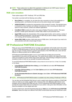 Page 87NOTE:These options have no effect if the application is defining its own CMYK space, known as
calibrated CMYK or CIEBasedDEFG in PostScript terminology.
RGB color emulation
These options apply to PDF, PostScript, TIFF and JPEG files.
Your printer is provided with the following color profiles:
●None (Native): no emulation, for use when the color conversion is done by the application or
operating system, and therefore the data arrive at the printer already color-managed.
●sRGB IEC61966-2.1 emulates the...