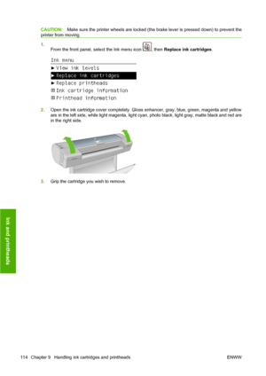 Page 124CAUTION:Make sure the printer wheels are locked (the brake lever is pressed down) to prevent the
printer from moving.
1.
From the front panel, select the Ink menu icon 
, then Replace ink cartridges.
2.Open the ink cartridge cover completely. Gloss enhancer, gray, blue, green, magenta and yellow
are in the left side, while light magenta, light cyan, photo black, light gray, matte black and red are
in the right side.
3.Grip the cartridge you wish to remove.
114 Chapter 9   Handling ink cartridges and...