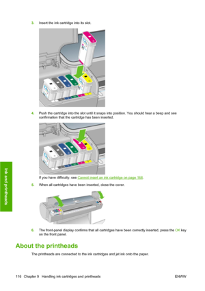 Page 1263.Insert the ink cartridge into its slot.
4.Push the cartridge into the slot until it snaps into position. You should hear a beep and see
confirmation that the cartridge has been inserted.
If you have difficulty, see Cannot insert an ink cartridge on page 168.
5.When all cartridges have been inserted, close the cover.
6.The front-panel display confirms that all cartridges have been correctly inserted, press the OK key
on the front panel.
About the printheads
The printheads are connected to the ink...