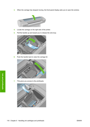 Page 1283.When the carriage has stopped moving, the front-panel display asks you to open the window.
4.Locate the carriage on the right side of the printer.
5.Pull the handle up and toward you to release the wire loop.
6.Push the handle back to raise the carriage lid.
7.This gives you access to the printheads.
118 Chapter 9   Handling ink cartridges and printheads ENWW
Ink and printheads
 