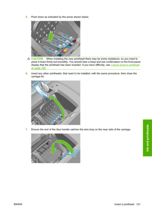 Page 1315.Push down as indicated by the arrow shown below.
CAUTION:When installing the new printhead there may be some resistance, so you need to
press it down firmly but smoothly. You should hear a beep and see confirmation on the front-panel
display that the printhead has been inserted. If you have difficulty, see 
Cannot insert a printhead
on page 168.
6.Insert any other printheads, that need to be installed, with the same procedure, then close the
carriage lid.
7.Ensure the end of the blue handle catches the...