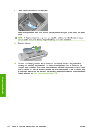 Page 1328.Lower the handle to rest on the carriage lid.
When all the printheads have been inserted correctly and are accepted by the printer, the printer
beeps.
NOTE:If the printer does not beep when you insert the printhead and the Replace message
appears on the front-panel display, the printhead may need to be reinserted.
9.Close the window.
10.The front-panel display confirms that all printheads are correctly inserted. The printer starts
checking and preparing the printheads. The default routine process, when...