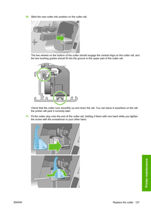 Page 13710.Slide the new cutter into position on the cutter rail.
The two wheels on the bottom of the cutter should engage the central ridge on the cutter rail, and
the two bushing guides should fit into the groove in the upper part of the cutter rail.
Check that the cutter runs smoothly up and down the rail. You can leave it anywhere on the rail;
the printer will park it correctly later.
11.Fit the cutter stop onto the end of the cutter rail, holding it there with one hand while you tighten
the screw with the...
