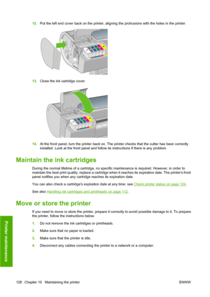 Page 13812.Put the left end cover back on the printer, aligning the protrusions with the holes in the printer.
13.Close the ink cartridge cover.
14.At the front panel, turn the printer back on. The printer checks that the cutter has been correctly
installed. Look at the front panel and follow its instructions if there is any problem.
Maintain the ink cartridges
During the normal lifetime of a cartridge, no specific maintenance is required. However, in order to
maintain the best print quality, replace a cartridge...