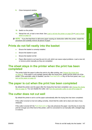 Page 1579.Close transparent window.
10.Switch on the printer.
11.Reload the roll, or load a new sheet. See 
Load a roll into the printer on page 28 or Load a single
sheet on page 33.
NOTE:If you find that there is still some paper causing an obstruction within the printer, restart the
procedure and carefully remove all pieces of paper.
Prints do not fall neatly into the basket
●Ensure the basket is correctly installed.
●Ensure the basket is open.
●Ensure the basket not full.
●Paper often tends to curl near the...