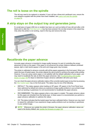 Page 158The roll is loose on the spindle
The roll may need to be replaced or reloaded. If your roll has a three-inch cardboard core, ensure the
core adaptors supplied with the printer have been installed, see 
Load a roll onto the spindle
on page 26.
A strip stays on the output tray and generates jams
If a small piece of paper (200 mm or smaller) has been cut, such as before (if new roll) and after a full-
bleed print or after the Form feed and cut key has been pressed, the cut strip remains in the output tray....