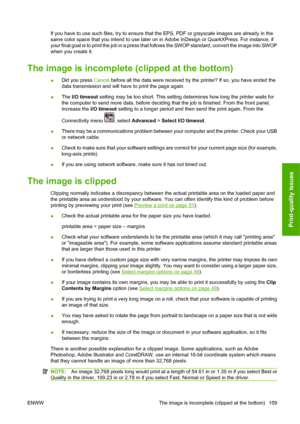 Page 169If you have to use such files, try to ensure that the EPS, PDF or grayscale images are already in the
same color space that you intend to use later on in Adobe InDesign or QuarkXPress. For instance, if
your final goal is to print the job in a press that follows the SWOP standard, convert the image into SWOP
when you create it.
The image is incomplete (clipped at the bottom)
●Did you press Cancel before all the data were received by the printer? If so, you have ended the
data transmission and will have to...