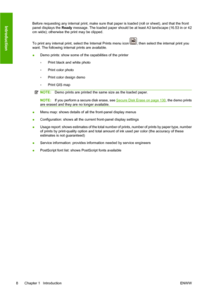 Page 18Before requesting any internal print, make sure that paper is loaded (roll or sheet), and that the front
panel displays the Ready message. The loaded paper should be at least A3 landscape (16.53 in or 42
cm wide); otherwise the print may be clipped.
To print any internal print, select the Internal Prints menu icon 
, then select the internal print you
want. The following internal prints are available.
●Demo prints: show some of the capabilities of the printer
◦Print black and white photo
◦Print color...