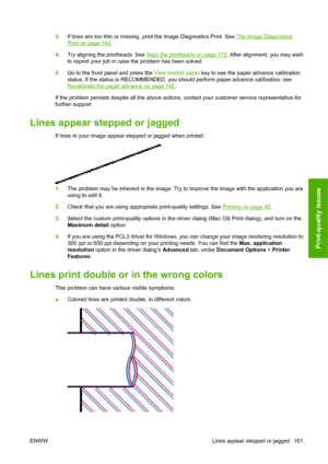 Page 1713.If lines are too thin or missing, print the Image Diagnostics Print. See The Image Diagnostics
Print on page 163.
4.Try aligning the printheads. See 
Align the printheads on page 172. After alignment, you may wish
to reprint your job in case the problem has been solved.
5.Go to the front panel and press the View loaded paper key to see the paper advance calibration
status. If the status is RECOMMENDED, you should perform paper advance calibration: see
Recalibrate the paper advance on page 148.
If the...