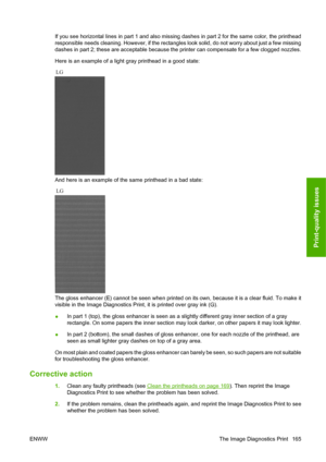 Page 175If you see horizontal lines in part 1 and also missing dashes in part 2 for the same color, the printhead
responsible needs cleaning. However, if the rectangles look solid, do not worry about just a few missing
dashes in part 2; these are acceptable because the printer can compensate for a few clogged nozzles.
Here is an example of a light gray printhead in a good state:
And here is an example of the same printhead in a bad state:
The gloss enhancer (E) cannot be seen when printed on its own, because it...