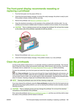 Page 179The front-panel display recommends reseating or
replacing a printhead
1.From the front panel, turn the power off then on.
2.Check the front-panel display message, if it shows the ready message, the printer is ready to print.
If the problem remains continue with the next step.
3.Remove the printhead, see 
Remove a printhead on page 117.
4.Clean the electrical connections on the backside of the printhead with a lint-free cloth. You can
carefully use de-ionized or distilled water if moisture is needed to...