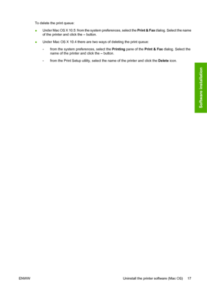 Page 27To delete the print queue:
●Under Mac OS X 10.5: from the system preferences, select the Print & Fax dialog. Select the name
of the printer and click the – button.
●Under Mac OS X 10.4 there are two ways of deleting the print queue:
◦from the system preferences, select the Printing pane of the Print & Fax dialog. Select the
name of the printer and click the – button.
◦from the Print Setup utility, select the name of the printer and click the Delete icon.
ENWW Uninstall the printer software (Mac OS) 17...
