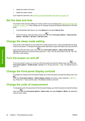 Page 32●Update the printers firmware
●Update the paper presets
If you forget the password, see 
Cannot access the Embedded Web Server on page 178.
Set the date and time
The printers date and time settings are mainly useful in job accounting (see Request accounting data
by E-mail on page 111). These settings can be changed using the Embedded Web Server or the front
panel.
●In the Embedded Web Server, go to the Setup tab and select Date & Time.
●
At the front panel, select the Setup menu icon 
, then Front panel...