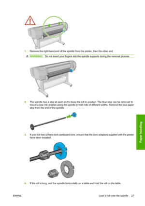 Page 371.Remove the right-hand end of the spindle from the printer, then the other end.
WARNING!Do not insert your fingers into the spindle supports during the removal process.
2.The spindle has a stop at each end to keep the roll in position. The blue stop can be removed to
mount a new roll; it slides along the spindle to hold rolls of different widths. Remove the blue paper
stop from the end of the spindle.
3.If your roll has a three-inch cardboard core, ensure that the core adaptors supplied with the...