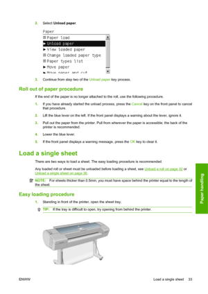 Page 432.Select Unload paper.
3.Continue from step two of the Unload paper key process.
Roll out of paper procedure
If the end of the paper is no longer attached to the roll, use the following procedure.
1.If you have already started the unload process, press the Cancel key on the front panel to cancel
that procedure.
2.Lift the blue lever on the left. If the front panel displays a warning about the lever, ignore it.
3.Pull out the paper from the printer. Pull from wherever the paper is accessible; the back of...