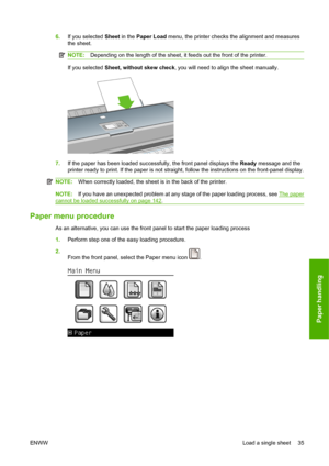 Page 456.If you selected Sheet in the Paper Load menu, the printer checks the alignment and measures
the sheet.
NOTE:Depending on the length of the sheet, it feeds out the front of the printer.
If you selected Sheet, without skew check, you will need to align the sheet manually.
7.If the paper has been loaded successfully, the front panel displays the Ready message and the
printer ready to print. If the paper is not straight, follow the instructions on the front-panel display.
NOTE:When correctly loaded, the...