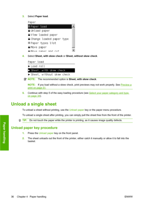 Page 463.Select Paper load.
4.Select Sheet, with skew check or Sheet, without skew check.
NOTE:The recommended option is Sheet, with skew check.
NOTE:If you load without a skew check, print previews may not work properly. See Preview a
print on page 51.
5.Continue with step 5 of the easy loading procedure (see Select your paper category and type.
on page 34).
Unload a single sheet
To unload a sheet without printing, use the Unload paper key or the paper menu procedure.
To unload a single sheet after printing,...